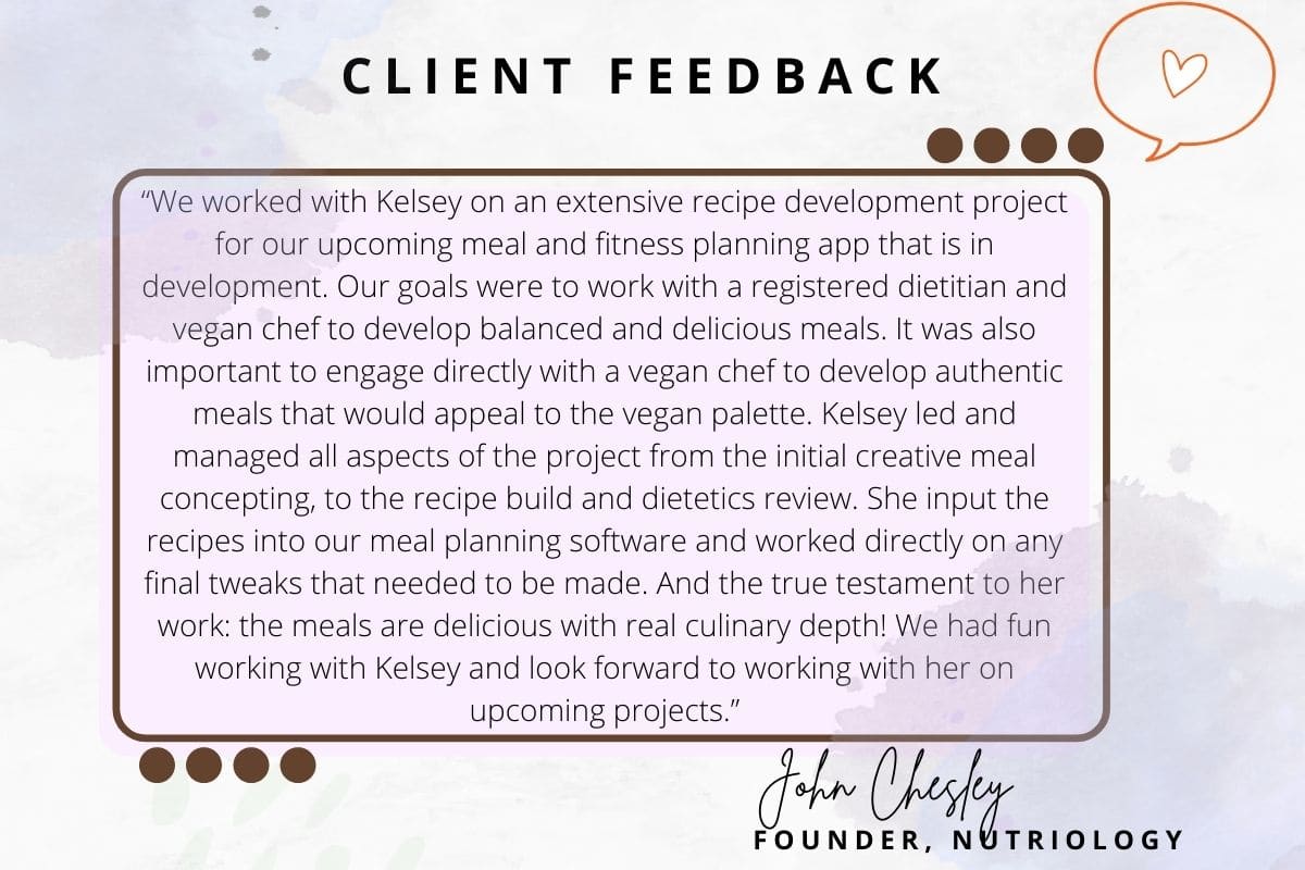 Client feedback: "We worked with Kelsey on an extensive recipe development project for our upcoming meal and fitness planning app that is in development.  Our goals were to work with a registered dietitian and vegan chef to develop balanced and delicious meals.  It was also important to engage directly with a vegan chef to develop authentic meals that would appeal to the vegan palette.  Kelsey led and managed all aspects of the project from the initial creative meal concepting, to the recipe build and dietetics review.  She input the recipes into our meal planning software and worked directly on any final tweaks that needed to be made.  And the true testament to her work:  the meals are delicious with real culinary depth!  We had fun working with Kelsey and look forward to working with her on upcoming projects.”- John Chesley
Founder, Nutriology
