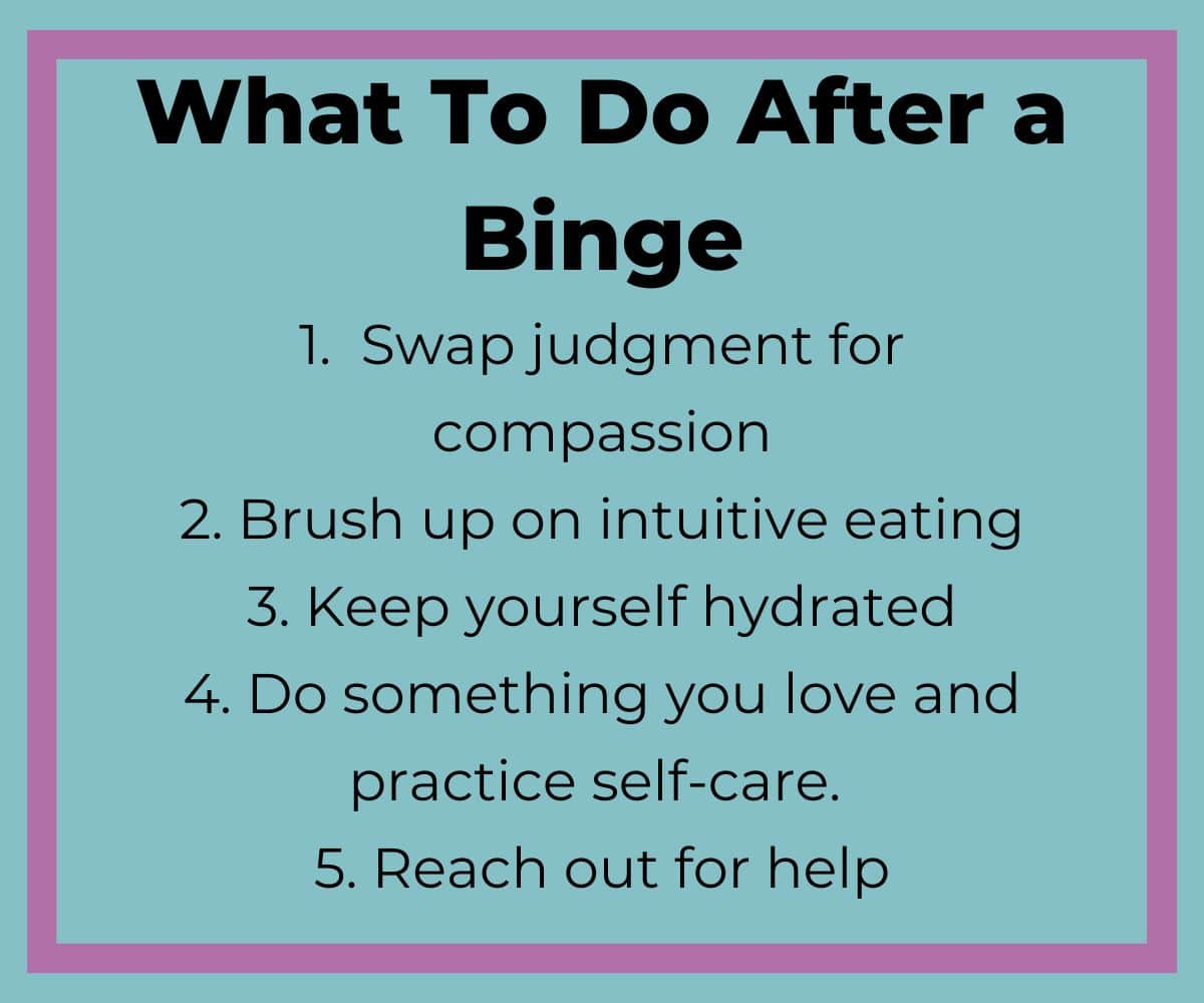 what to do after a binge: 1. Swap judgement for compassion. 2. Brush up on intuitive eating. 3. Keep yourself hydrated. 4. Do something you live and practice self care. 5. Reach out for help. 